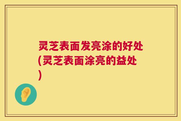 灵芝表面发亮涂的好处(灵芝表面涂亮的益处) 灵芝表面发亮涂的好处(灵芝表面涂亮的益处)