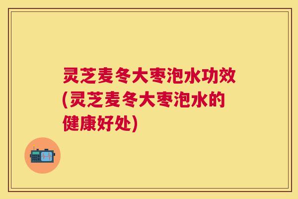 灵芝麦冬大枣泡水功效(灵芝麦冬大枣泡水的健康好处) 灵芝麦冬大枣泡水功效(灵芝麦冬大枣泡水的健康好处)