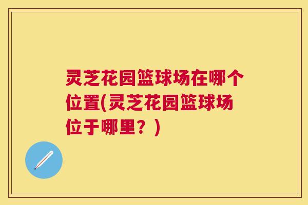 灵芝花园篮球场在哪个位置(灵芝花园篮球场位于哪里？)