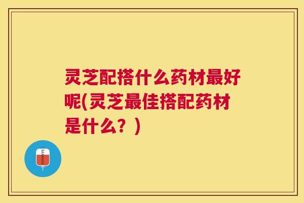 灵芝配搭什么药材好呢(灵芝佳搭配药材是什么?) 灵芝配搭什么药材好呢(灵芝佳搭配药材是什么?)