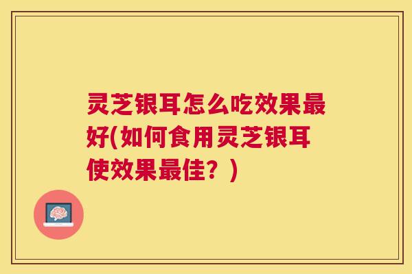 灵芝银耳怎么吃效果好(如何食用灵芝银耳使效果佳?) 灵芝银耳怎么吃效果好(如何食用灵芝银耳使效果佳?)