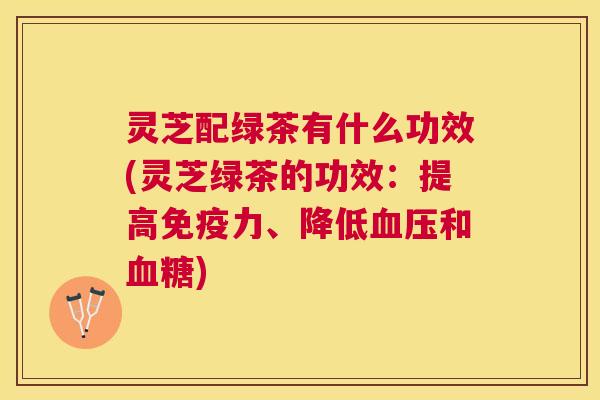 灵芝配绿茶有什么功效(灵芝绿茶的功效:提高免疫力、降低和) 灵芝配绿茶有什么功效(灵芝绿茶的功效:提高免疫力、降低和)