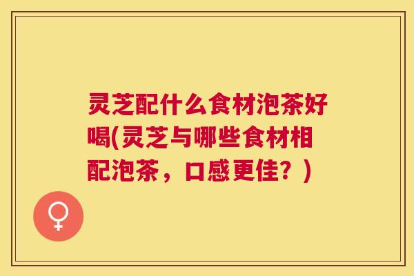 灵芝配什么食材泡茶好喝(灵芝与哪些食材相配泡茶,口感更佳?) 灵芝配什么食材泡茶好喝(灵芝与哪些食材相配泡茶,口感更佳?)