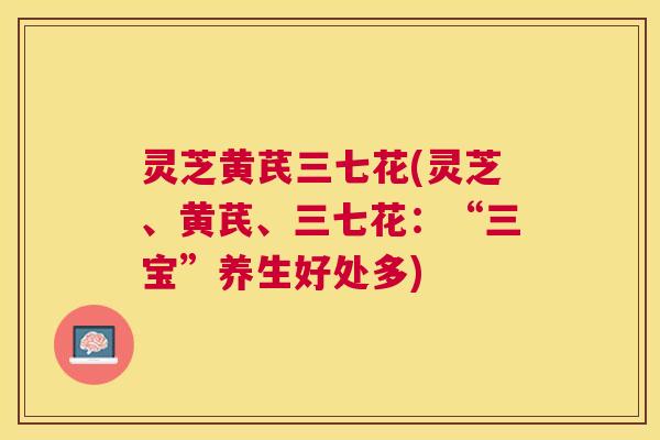 灵芝黄芪三七花(灵芝、黄芪、三七花:“三宝”养生好处多) 灵芝黄芪三七花(灵芝、黄芪、三七花:“三宝”养生好处多)