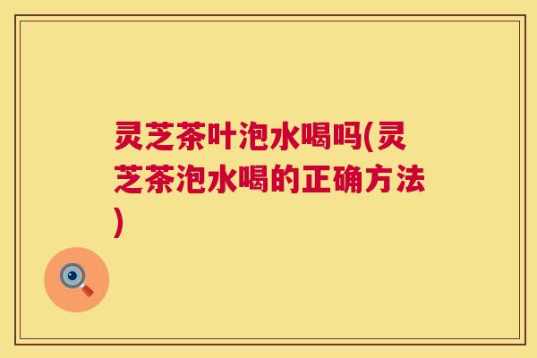 灵芝茶叶泡水喝吗(灵芝茶泡水喝的正确方法) 灵芝茶叶泡水喝吗(灵芝茶泡水喝的正确方法)