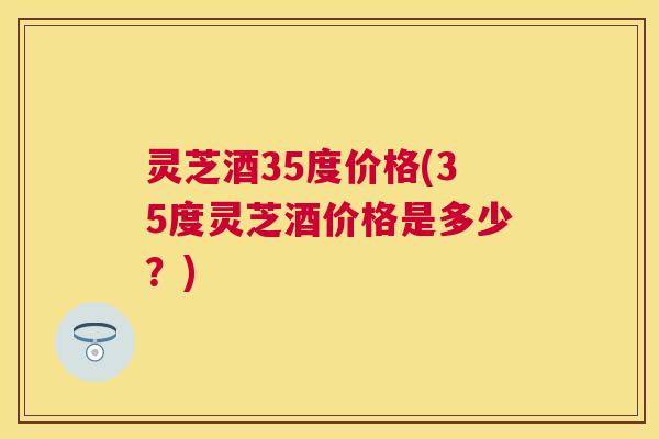 灵芝酒35度价格(35度灵芝酒价格是多少?) 灵芝酒35度价格(35度灵芝酒价格是多少?)