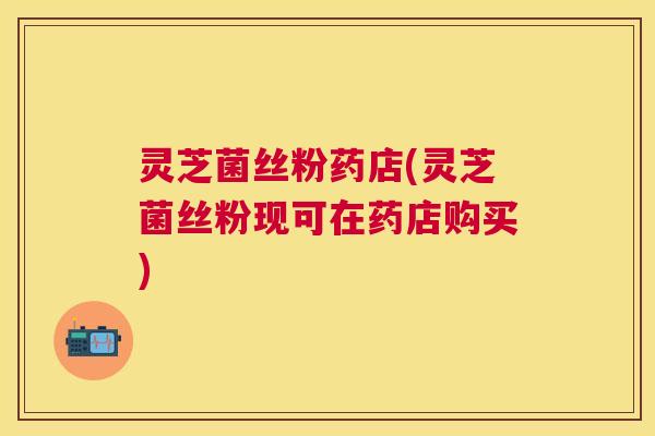 灵芝菌丝粉药店(灵芝菌丝粉现可在药店购买) 灵芝菌丝粉药店(灵芝菌丝粉现可在药店购买)