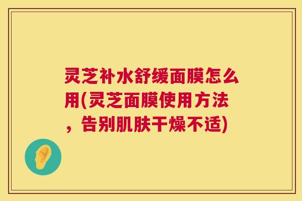 灵芝补水舒缓面膜怎么用(灵芝面膜使用方法,告别干燥不适) 灵芝补水舒缓面膜怎么用(灵芝面膜使用方法,告别干燥不适)