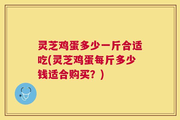 灵芝鸡蛋多少一斤合适吃(灵芝鸡蛋每斤多少钱适合购买?) 灵芝鸡蛋多少一斤合适吃(灵芝鸡蛋每斤多少钱适合购买?)