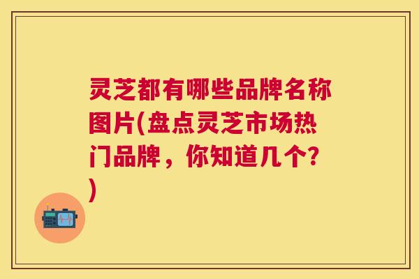 灵芝都有哪些品牌名称图片(盘点灵芝市场热门品牌,你知道几个?) 灵芝都有哪些品牌名称图片(盘点灵芝市场热门品牌,你知道几个?)