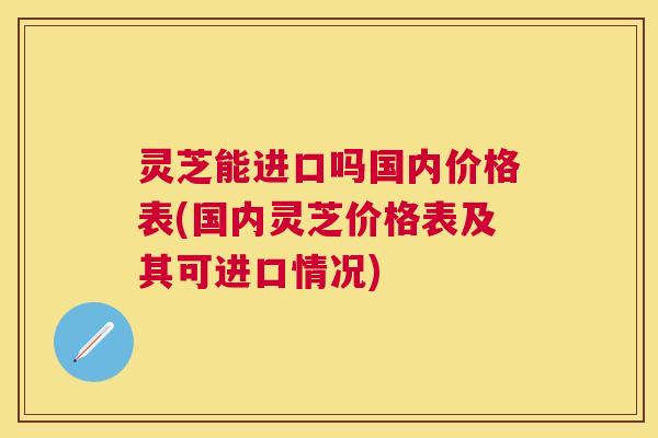 灵芝能进口吗国内价格表(国内灵芝价格表及其可进口情况) 灵芝能进口吗国内价格表(国内灵芝价格表及其可进口情况)