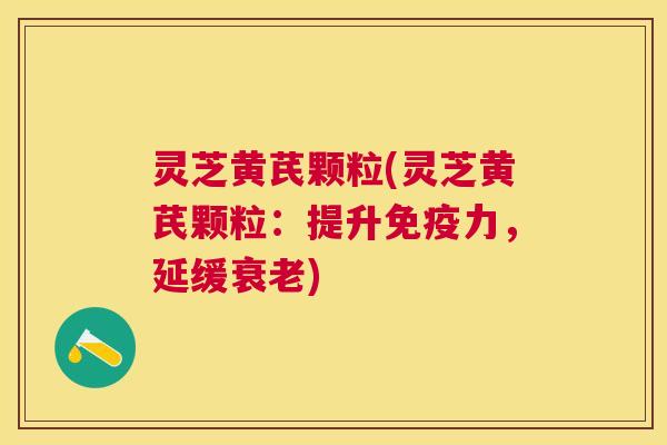 灵芝黄芪颗粒(灵芝黄芪颗粒：提升免疫力，延缓)
