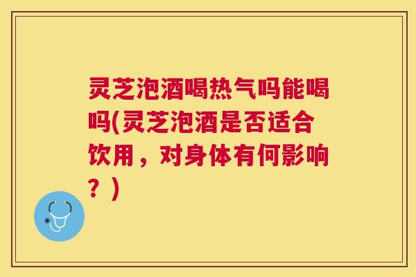 灵芝泡酒喝热气吗能喝吗(灵芝泡酒是否适合饮用，对身体有何影响？)