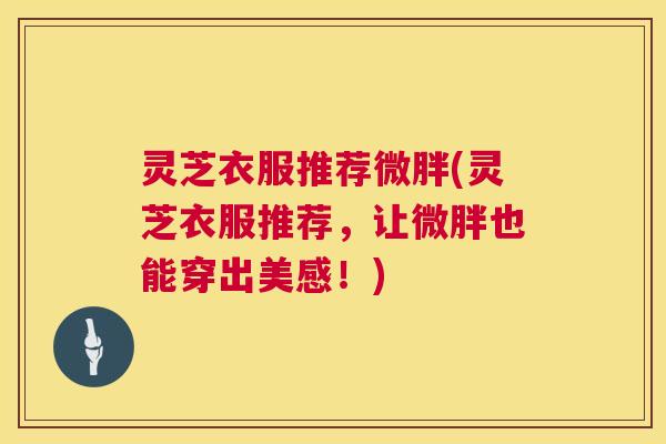 灵芝衣服推荐微胖(灵芝衣服推荐,让微胖也能穿出美感!) 灵芝衣服推荐微胖(灵芝衣服推荐,让微胖也能穿出美感!)