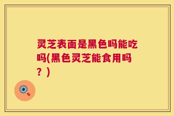 灵芝表面是黑色吗能吃吗(黑色灵芝能食用吗?) 灵芝表面是黑色吗能吃吗(黑色灵芝能食用吗?)