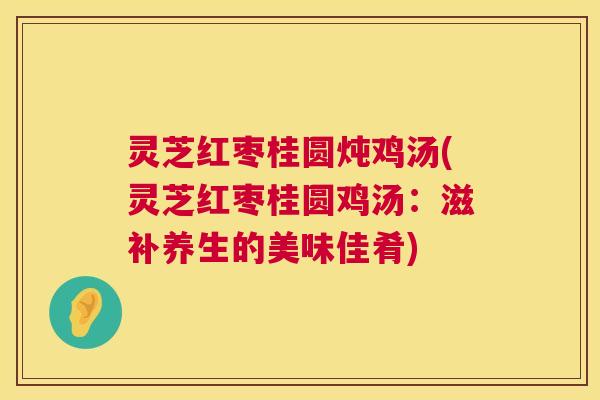 灵芝红枣桂圆炖鸡汤(灵芝红枣桂圆鸡汤:滋补养生的美味佳肴) 灵芝红枣桂圆炖鸡汤(灵芝红枣桂圆鸡汤:滋补养生的美味佳肴)