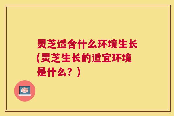 灵芝适合什么环境生长(灵芝生长的适宜环境是什么?) 灵芝适合什么环境生长(灵芝生长的适宜环境是什么?)