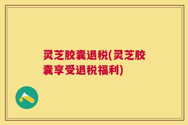 灵芝胶囊退税(灵芝胶囊享受退税福利) 灵芝胶囊退税(灵芝胶囊享受退税福利)