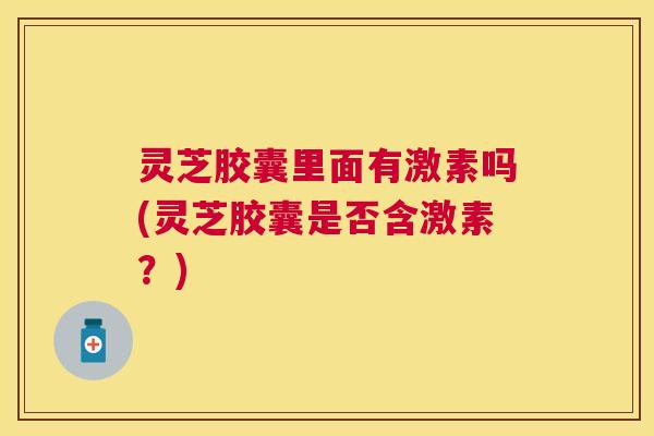 灵芝胶囊里面有激素吗(灵芝胶囊是否含激素?) 灵芝胶囊里面有激素吗(灵芝胶囊是否含激素?)