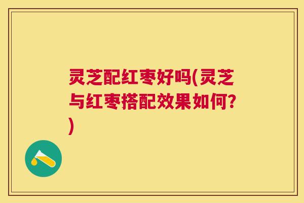 灵芝配红枣好吗(灵芝与红枣搭配效果如何？)