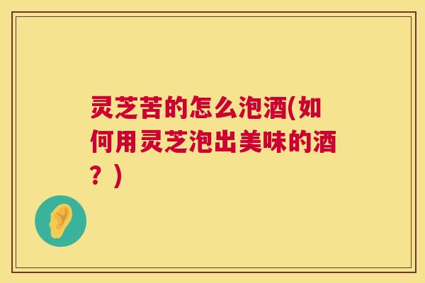 灵芝苦的怎么泡酒(如何用灵芝泡出美味的酒?) 灵芝苦的怎么泡酒(如何用灵芝泡出美味的酒?)