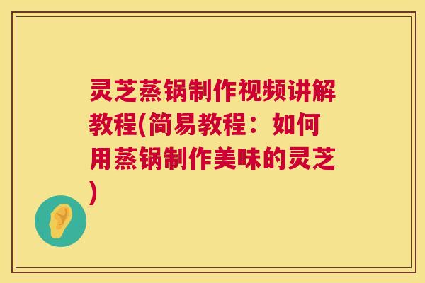 灵芝蒸锅制作视频讲解教程(简易教程:如何用蒸锅制作美味的灵芝) 灵芝蒸锅制作视频讲解教程(简易教程:如何用蒸锅制作美味的灵芝)