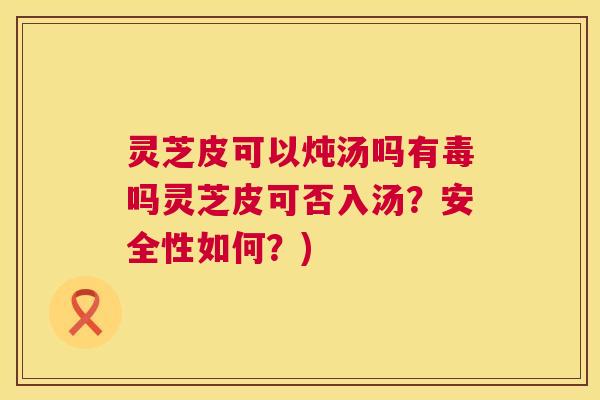 灵芝皮可以炖汤吗有毒吗灵芝皮可否入汤?安全性如何?) 灵芝皮可以炖汤吗有毒吗灵芝皮可否入汤?安全性如何?)
