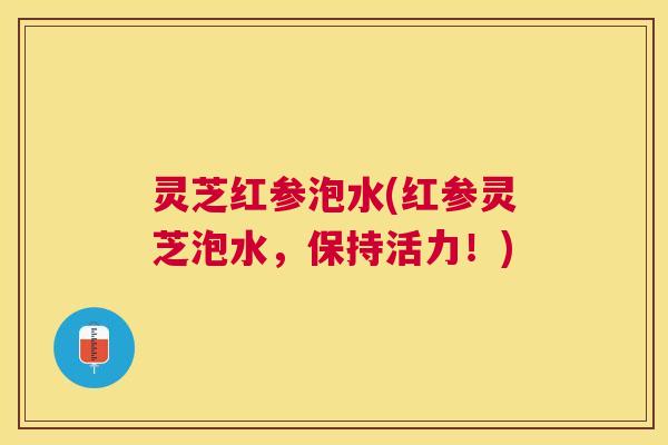 灵芝红参泡水(红参灵芝泡水,保持活力!) 灵芝红参泡水(红参灵芝泡水,保持活力!)