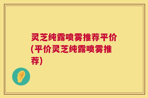 灵芝纯露喷雾推荐平价(平价灵芝纯露喷雾推荐) 灵芝纯露喷雾推荐平价(平价灵芝纯露喷雾推荐)