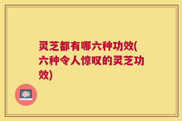 灵芝都有哪六种功效(六种令人惊叹的灵芝功效) 灵芝都有哪六种功效(六种令人惊叹的灵芝功效)