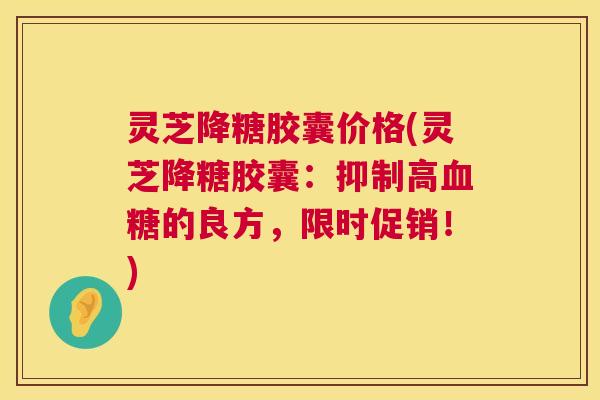 灵芝降糖胶囊价格(灵芝降糖胶囊：抑制高的良方，限时促销！)