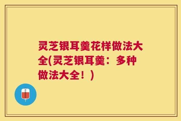 灵芝银耳羹花样做法大全(灵芝银耳羹:多种做法大全!) 灵芝银耳羹花样做法大全(灵芝银耳羹:多种做法大全!)