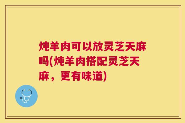 炖羊肉可以放灵芝天麻吗(炖羊肉搭配灵芝天麻,更有味道) 炖羊肉可以放灵芝天麻吗(炖羊肉搭配灵芝天麻,更有味道)