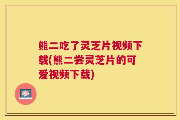 熊二吃了灵芝片视频下载(熊二尝灵芝片的可爱视频下载) 熊二吃了灵芝片视频下载(熊二尝灵芝片的可爱视频下载)