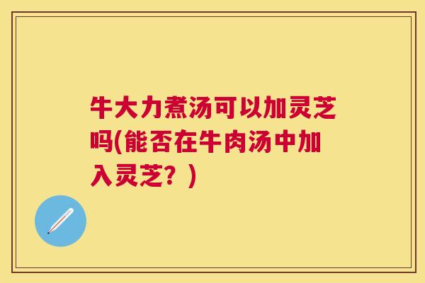 牛大力煮汤可以加灵芝吗(能否在牛肉汤中加入灵芝?) 牛大力煮汤可以加灵芝吗(能否在牛肉汤中加入灵芝?)
