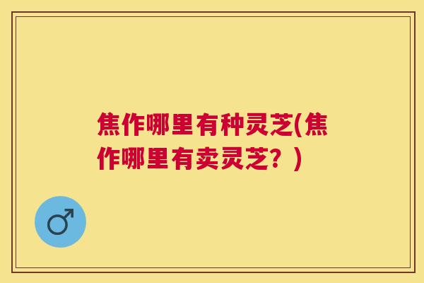 焦作哪里有种灵芝(焦作哪里有卖灵芝?) 焦作哪里有种灵芝(焦作哪里有卖灵芝?)