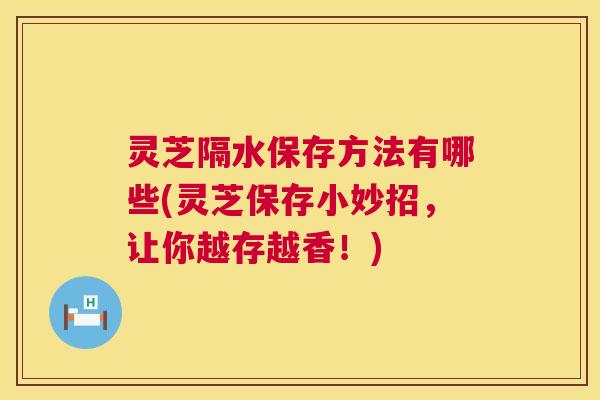 灵芝隔水保存方法有哪些(灵芝保存小妙招,让你越存越香!) 灵芝隔水保存方法有哪些(灵芝保存小妙招,让你越存越香!)