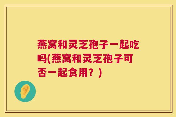 燕窝和灵芝孢子一起吃吗(燕窝和灵芝孢子可否一起食用?) 燕窝和灵芝孢子一起吃吗(燕窝和灵芝孢子可否一起食用?)