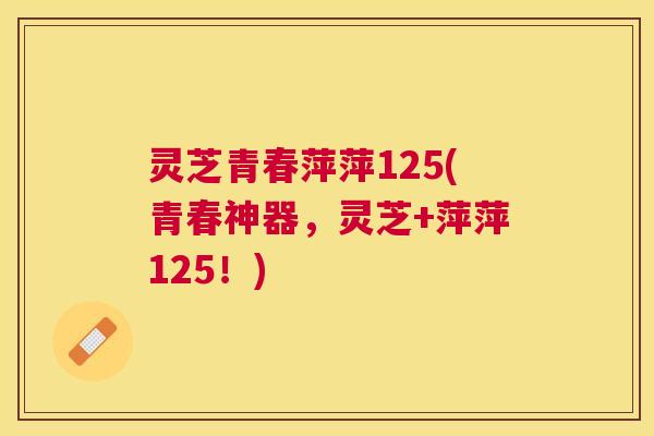灵芝青春萍萍125(青春神器,灵芝+萍萍125!) 灵芝青春萍萍125(青春神器,灵芝+萍萍125!)