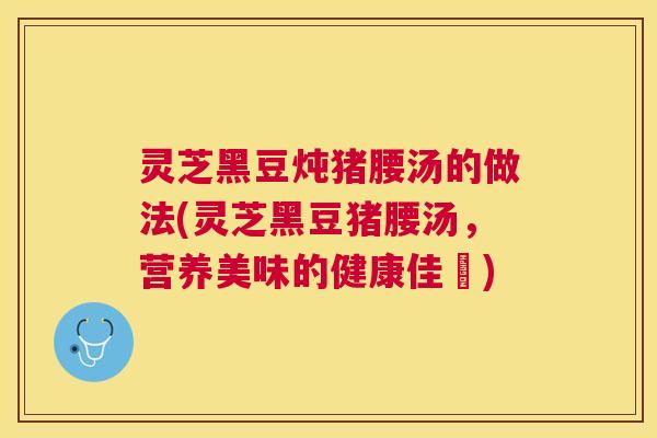 灵芝黑豆炖猪腰汤的做法(灵芝黑豆猪腰汤，营养美味的健康佳餚)