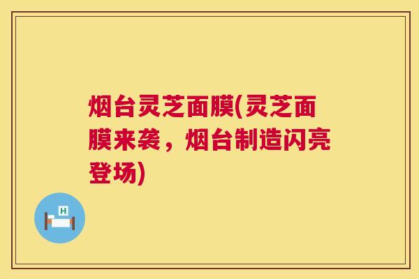 烟台灵芝面膜(灵芝面膜来袭,烟台制造闪亮登场) 烟台灵芝面膜(灵芝面膜来袭,烟台制造闪亮登场)