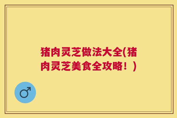 猪肉灵芝做法大全(猪肉灵芝美食全攻略!) 猪肉灵芝做法大全(猪肉灵芝美食全攻略!)