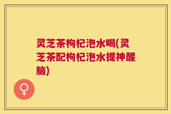 灵芝茶枸杞泡水喝(灵芝茶配枸杞泡水提神醒脑) 灵芝茶枸杞泡水喝(灵芝茶配枸杞泡水提神醒脑)