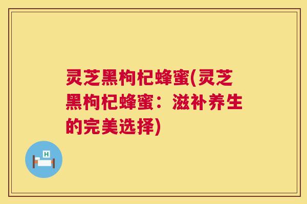 灵芝黑枸杞蜂蜜(灵芝黑枸杞蜂蜜:滋补养生的完美选择) 灵芝黑枸杞蜂蜜(灵芝黑枸杞蜂蜜:滋补养生的完美选择)