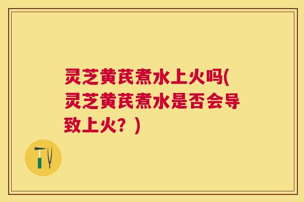 灵芝黄芪煮水上火吗(灵芝黄芪煮水是否会导致上火?) 灵芝黄芪煮水上火吗(灵芝黄芪煮水是否会导致上火?)
