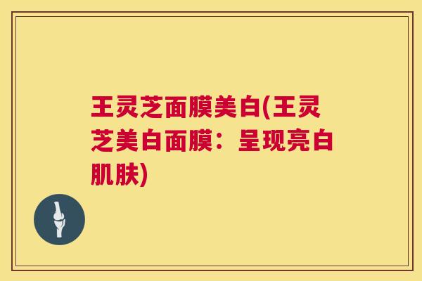 王灵芝面膜美白(王灵芝美白面膜:呈现亮白) 王灵芝面膜美白(王灵芝美白面膜:呈现亮白)
