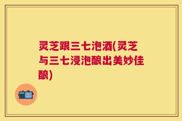 灵芝跟三七泡酒(灵芝与三七浸泡酿出美妙佳酿) 灵芝跟三七泡酒(灵芝与三七浸泡酿出美妙佳酿)