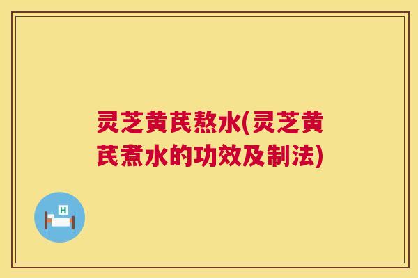 灵芝黄芪熬水(灵芝黄芪煮水的功效及制法) 灵芝黄芪熬水(灵芝黄芪煮水的功效及制法)
