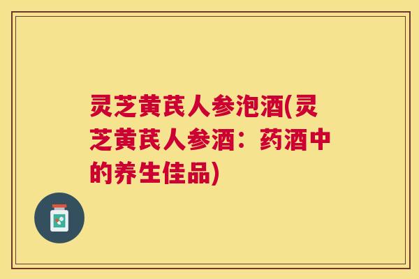 灵芝黄芪人参泡酒(灵芝黄芪人参酒:药酒中的养生佳品) 灵芝黄芪人参泡酒(灵芝黄芪人参酒:药酒中的养生佳品)