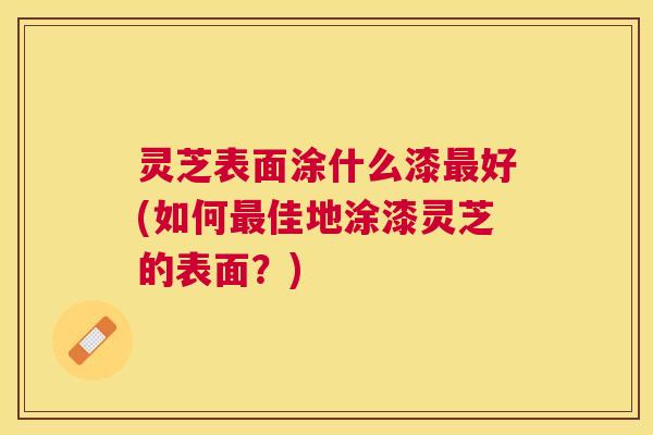 灵芝表面涂什么漆好(如何佳地涂漆灵芝的表面?) 灵芝表面涂什么漆好(如何佳地涂漆灵芝的表面?)